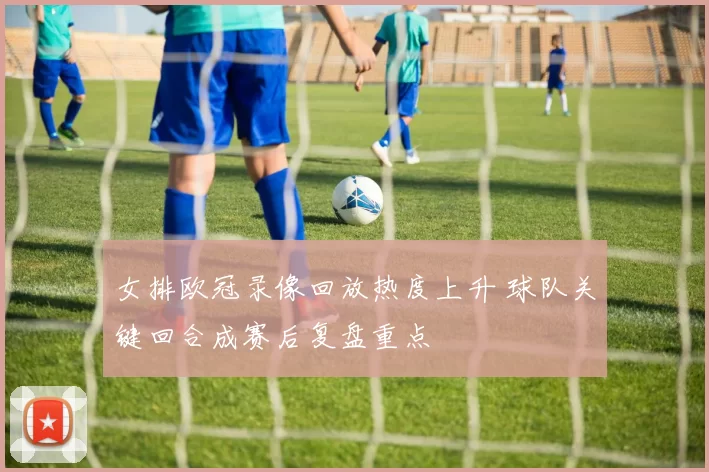 女排欧冠录像回放热度上升 球队关键回合成赛后复盘重点