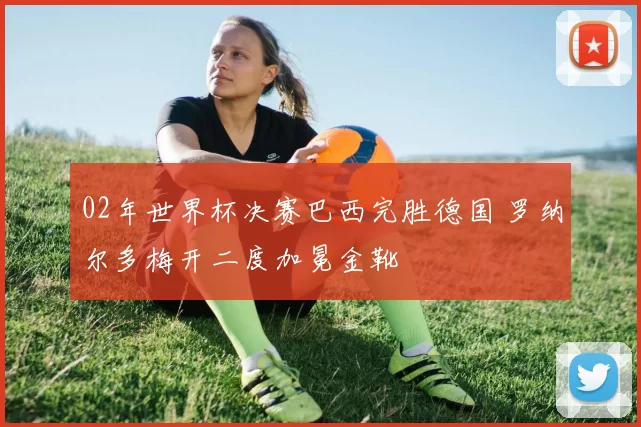 02年世界杯决赛巴西完胜德国 罗纳尔多梅开二度加冕金靴