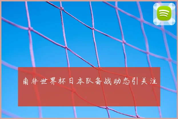 南非世界杯日本队备战动态引关注