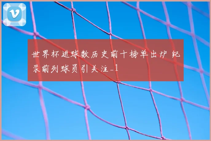 世界杯进球数历史前十榜单出炉 纪录前列球员引关注_1