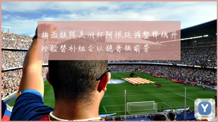 梅西缺阵美洲杯阿根廷调整锋线并检验替补组合以稳晋级前景