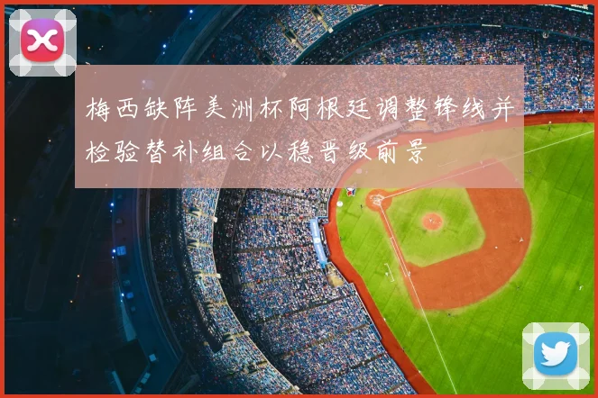 梅西缺阵美洲杯阿根廷调整锋线并检验替补组合以稳晋级前景