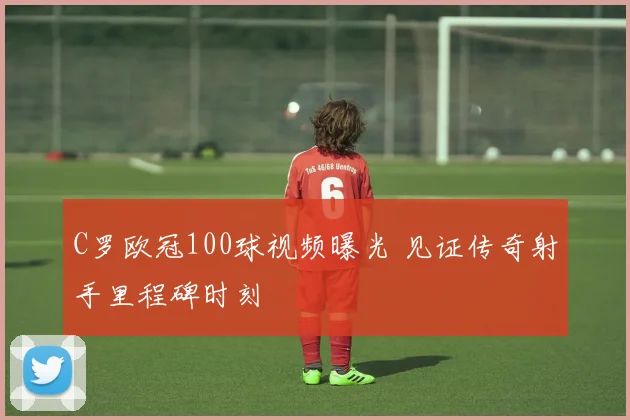 C罗欧冠100球视频曝光 见证传奇射手里程碑时刻