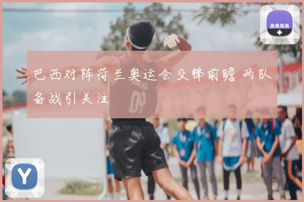 巴西对阵荷兰奥运会交锋前瞻 两队备战引关注