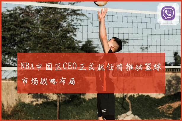NBA中国区CEO正式就任将推动篮球市场战略布局