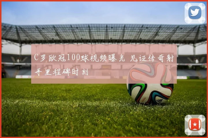 C罗欧冠100球视频曝光 见证传奇射手里程碑时刻