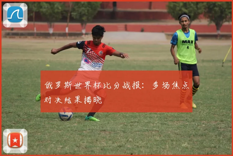 俄罗斯世界杯比分战报:多场焦点对决结果揭晓