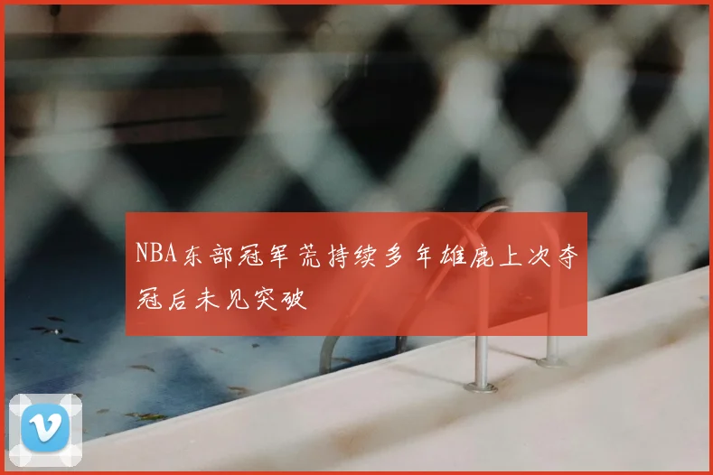 NBA东部冠军荒持续多年雄鹿上次夺冠后未见突破