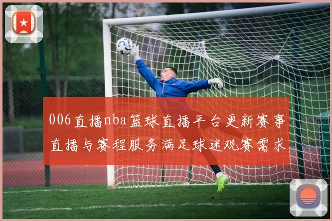 006直播nba篮球直播平台更新赛事直播与赛程服务满足球迷观赛需求