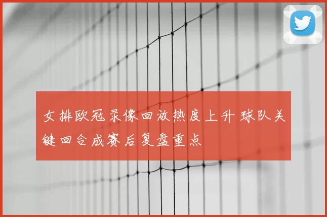 女排欧冠录像回放热度上升 球队关键回合成赛后复盘重点