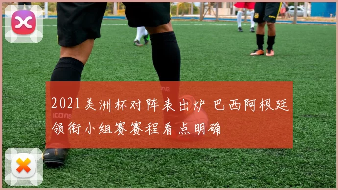2021美洲杯对阵表出炉 巴西阿根廷领衔小组赛赛程看点明确