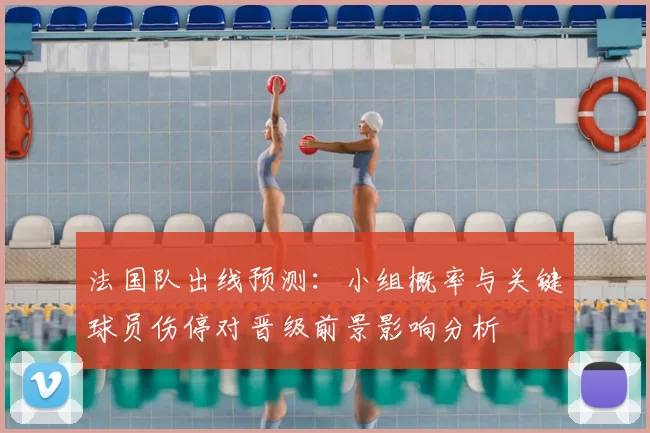 法国队出线预测:小组概率与关键球员伤停对晋级前景影响分析