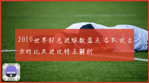 2010世界杯总进球数盘点 各队攻击力对比及进攻特点解析