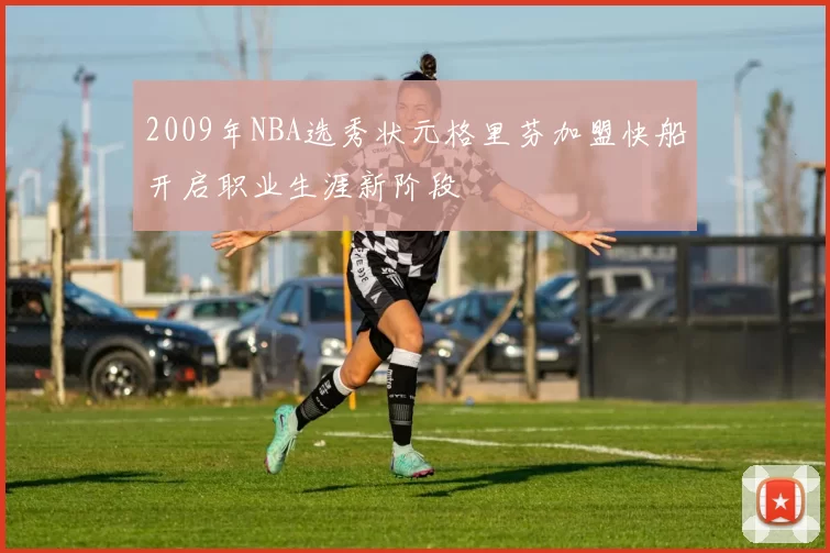 2009年NBA选秀状元格里芬加盟快船开启职业生涯新阶段