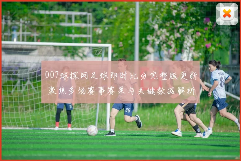 007球探网足球即时比分完整版更新 聚焦多场赛事赛果与关键数据解析
