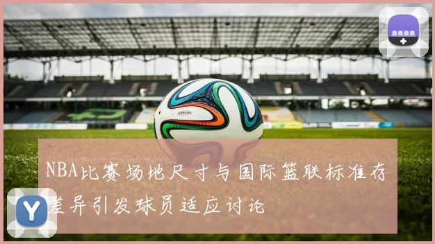 NBA比赛场地尺寸与国际篮联标准存差异引发球员适应讨论