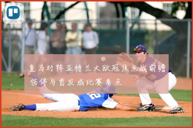 皇马对阵亚特兰大欧冠焦点战前瞻 伤停与首发成比赛看点