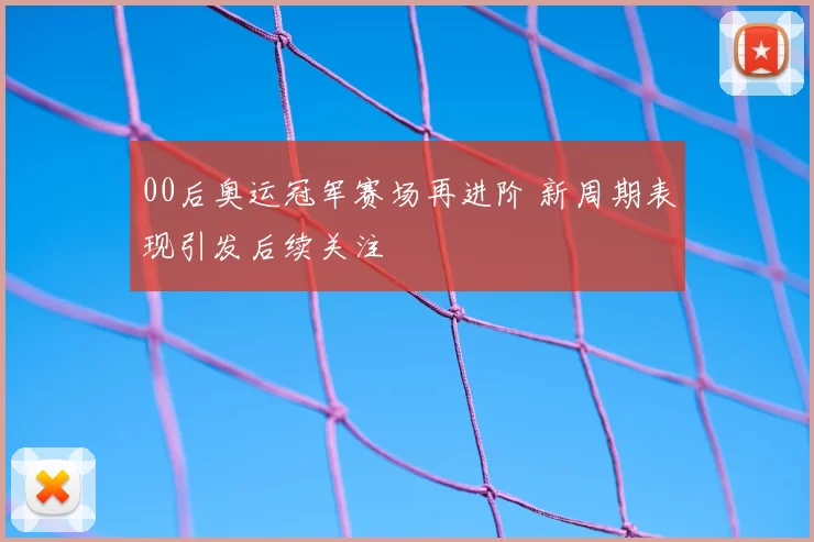 00后奥运冠军赛场再进阶 新周期表现引发后续关注