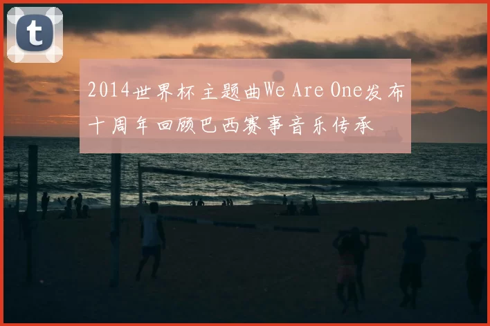 2014世界杯主题曲We Are One发布十周年回顾巴西赛事音乐传承