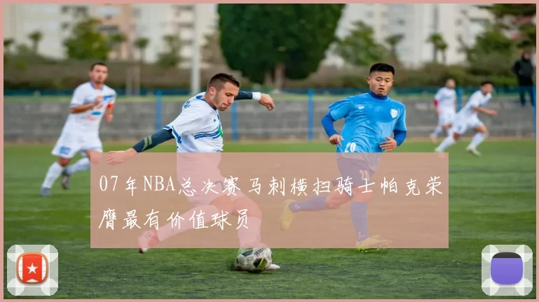 07年NBA总决赛马刺横扫骑士帕克荣膺最有价值球员