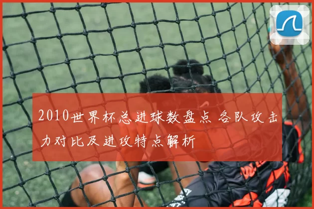 2010世界杯总进球数盘点 各队攻击力对比及进攻特点解析