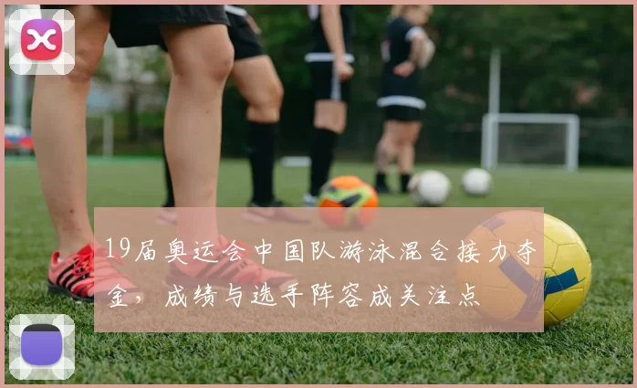 19届奥运会中国队游泳混合接力夺金，成绩与选手阵容成关注点